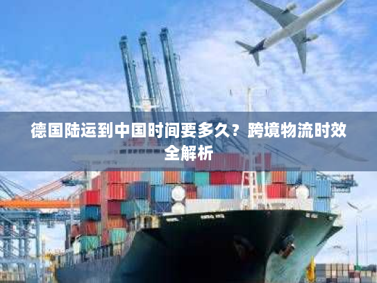 德国陆运到中国时间要多久？跨境物流时效全解析