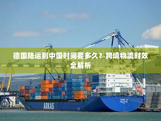 德国陆运到中国时间要多久？跨境物流时效全解析
