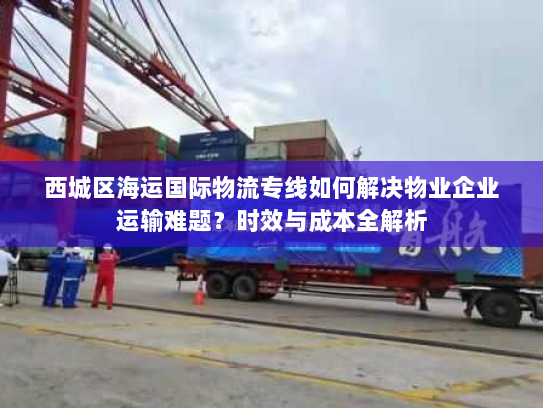 西城区海运国际物流专线如何解决物业企业运输难题？时效与成本全解析