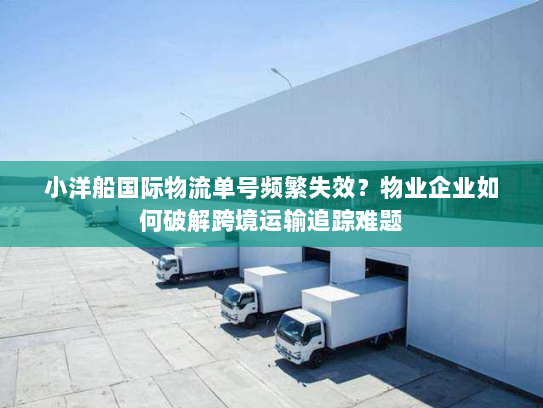 小洋船国际物流单号频繁失效？物业企业如何破解跨境运输追踪难题
