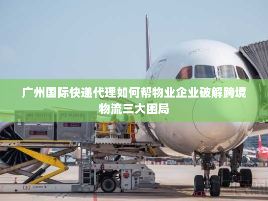 广州国际快递代理如何帮物业企业破解跨境物流三大困局 广州国际快递代理如何帮物业企业破解跨境物流三大困局