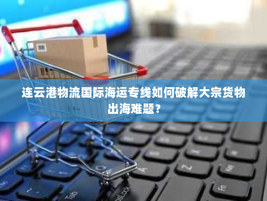 连云港物流国际海运专线如何破解大宗货物出海难题？