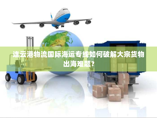 连云港物流国际海运专线如何破解大宗货物出海难题？
