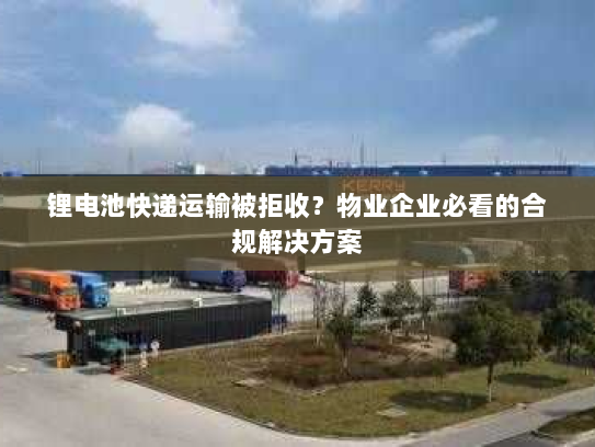 锂电池快递运输被拒收？物业企业必看的合规解决方案