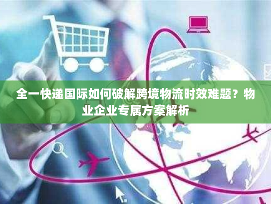 全一快递国际如何破解跨境物流时效难题？物业企业专属方案解析
