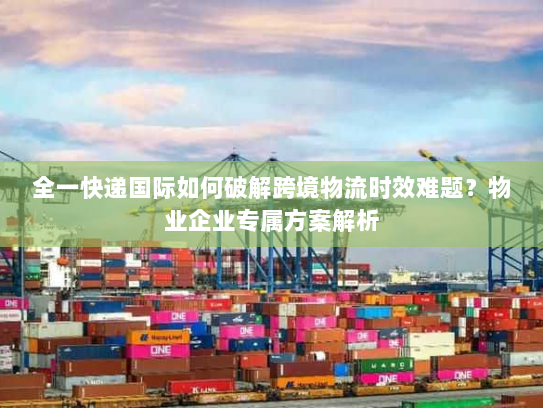 全一快递国际如何破解跨境物流时效难题？物业企业专属方案解析