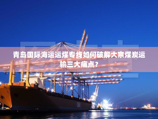 青岛国际海运运煤专线如何破解大宗煤炭运输三大痛点？