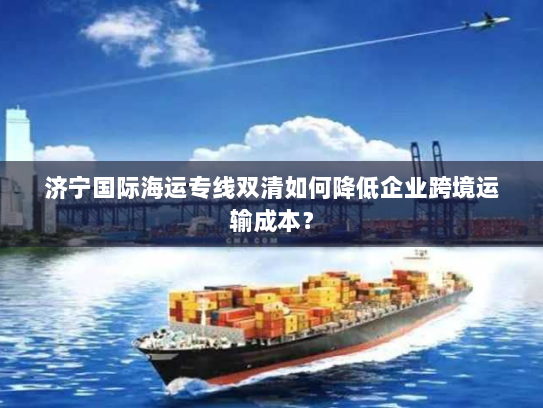 济宁国际海运专线双清如何降低企业跨境运输成本？