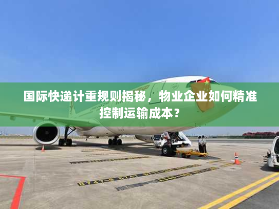 国际快递计重规则揭秘，物业企业如何精准控制运输成本？