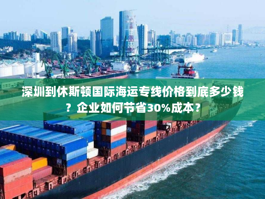深圳到休斯顿国际海运专线价格到底多少钱？企业如何节省30%成本？