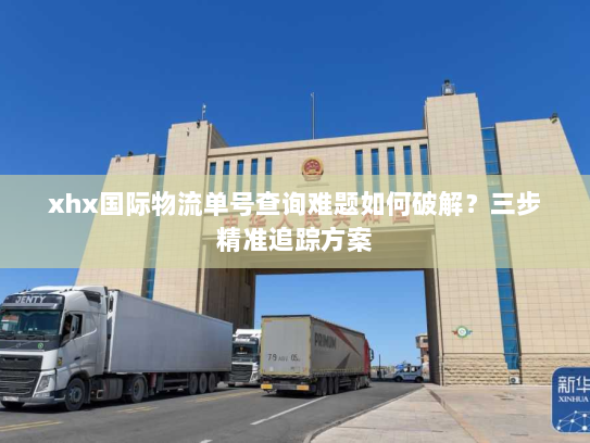 xhx国际物流单号查询难题如何破解?三步精准追踪方案 xhx国际物流单号查询难题如何破解?三步精准追踪方案