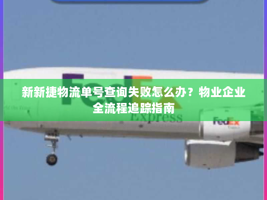 新新捷物流单号查询失败怎么办？物业企业全流程追踪指南
