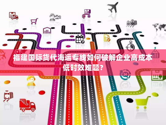 福建国际货代海运专线如何破解企业高成本低时效难题？