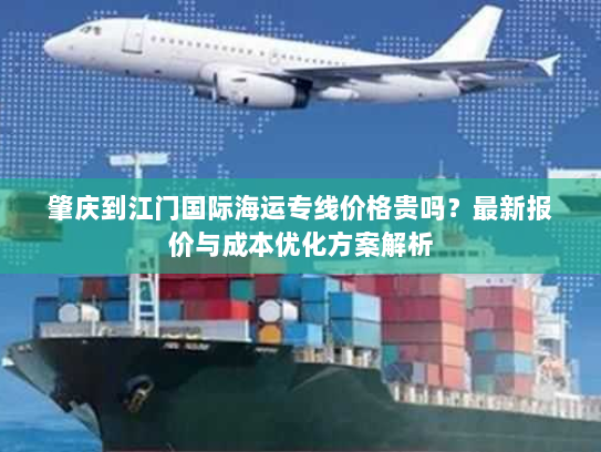 肇庆到江门国际海运专线价格贵吗？最新报价与成本优化方案解析