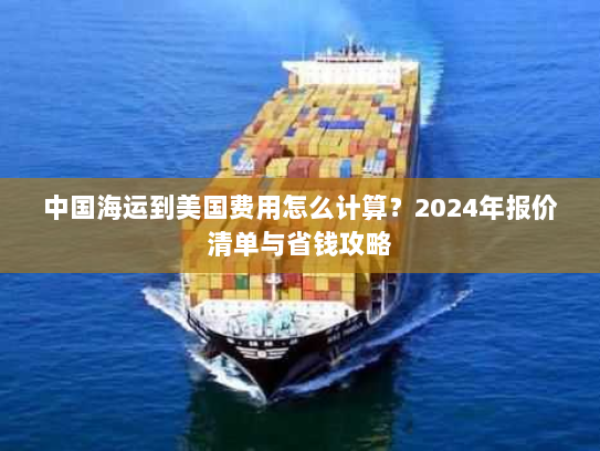 中国海运到美国费用怎么计算？2024年报价清单与省钱攻略
