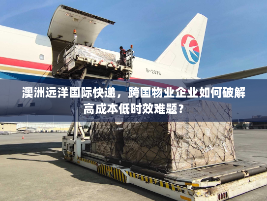 澳洲远洋国际快递，跨国物业企业如何破解高成本低时效难题？