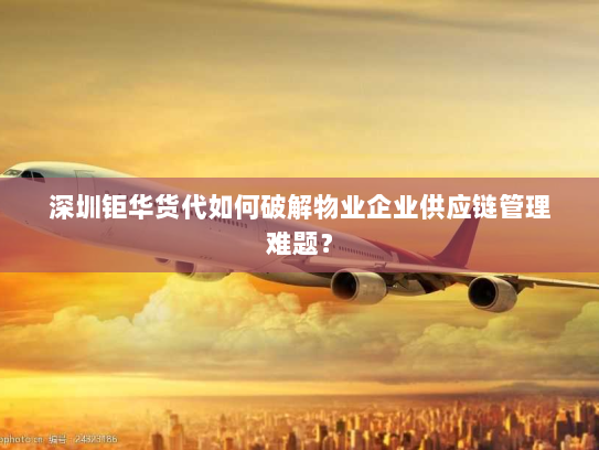 深圳钜华货代如何破解物业企业供应链管理难题? 深圳钜华货代如何破解物业企业供应链管理难题?