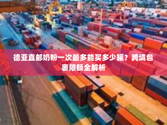 德亚直邮奶粉一次最多能买多少罐？跨境包裹限额全解析