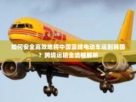 如何安全高效地将中国蓝牌电动车运到韩国?跨境运输全流程解析 如何安全高效地将中国蓝牌电动车运到韩国?跨境运输全流程解析