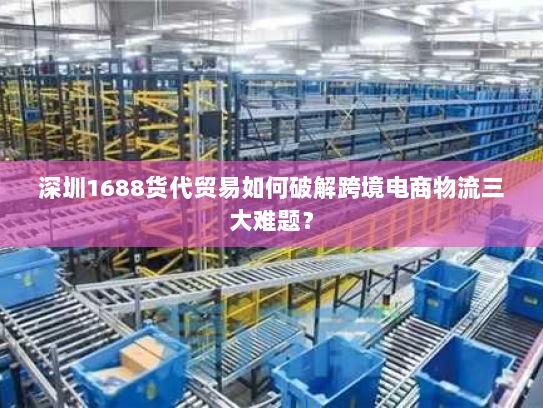 深圳1688货代贸易如何破解跨境电商物流三大难题？