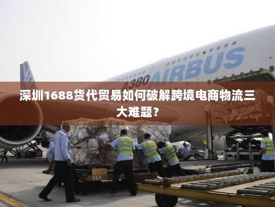深圳1688货代贸易如何破解跨境电商物流三大难题？