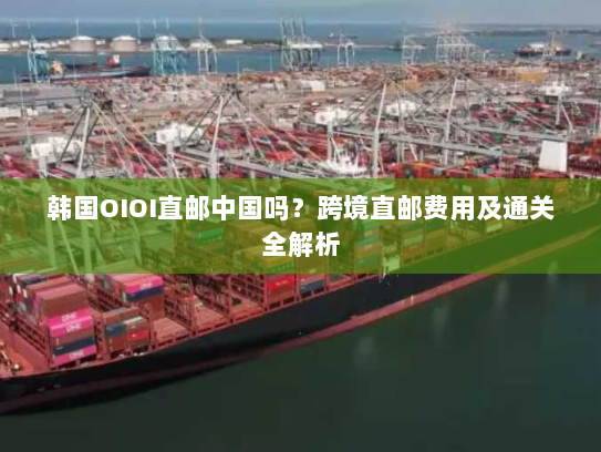 韩国OIOI直邮中国吗?跨境直邮费用及通关全解析 韩国OIOI直邮中国吗?跨境直邮费用及通关全解析