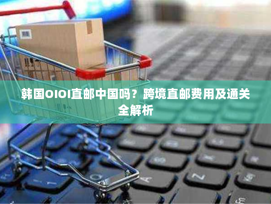 韩国OIOI直邮中国吗？跨境直邮费用及通关全解析