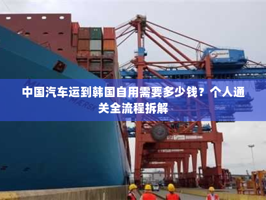 中国汽车运到韩国自用需要多少钱?个人通关全流程拆解 中国汽车运到韩国自用需要多少钱?个人通关全流程拆解