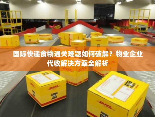国际快递食物通关难题如何破解？物业企业代收解决方案全解析