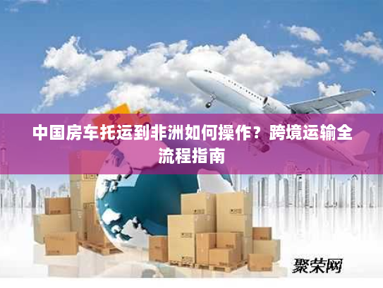 中国房车托运到非洲如何操作？跨境运输全流程指南