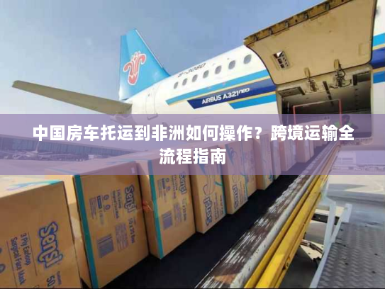 中国房车托运到非洲如何操作？跨境运输全流程指南