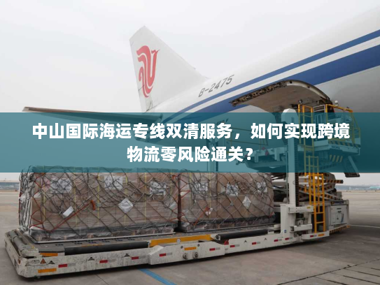 中山国际海运专线双清服务,如何实现跨境物流零风险通关? 中山国际海运专线双清服务,如何实现跨境物流零风险通关?