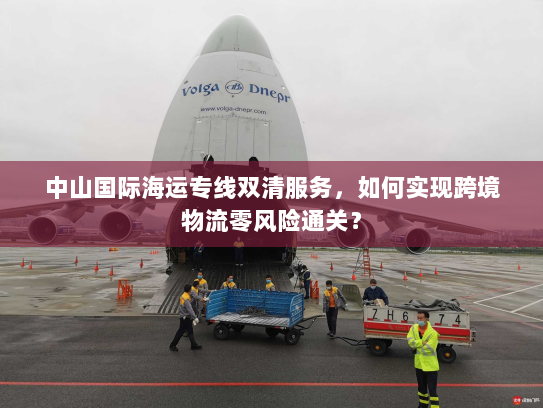 中山国际海运专线双清服务,如何实现跨境物流零风险通关? 中山国际海运专线双清服务,如何实现跨境物流零风险通关?