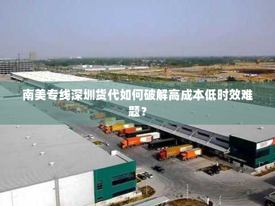 南美专线深圳货代如何破解高成本低时效难题? 南美专线深圳货代如何破解高成本低时效难题?
