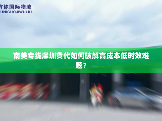 南美专线深圳货代如何破解高成本低时效难题? 南美专线深圳货代如何破解高成本低时效难题?