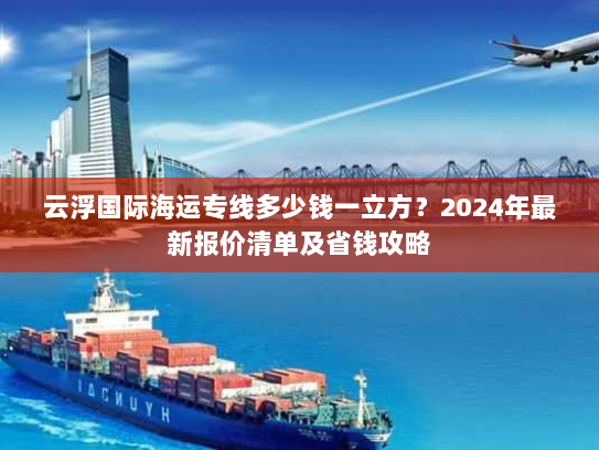 云浮国际海运专线多少钱一立方？2024年最新报价清单及省钱攻略