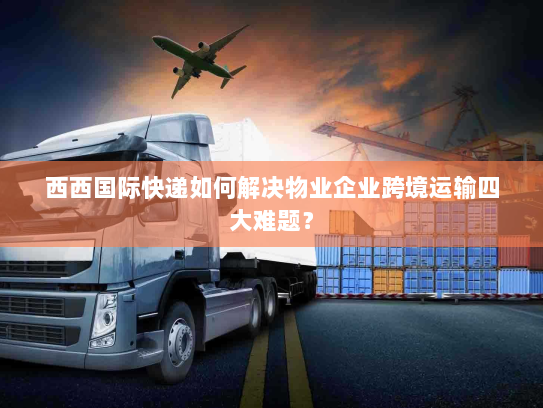 西西国际快递如何解决物业企业跨境运输四大难题? 西西国际快递如何解决物业企业跨境运输四大难题?