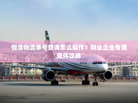 恒浩物流单号查询怎么操作？物业企业专属查件攻略