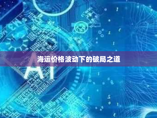 海运价格波动下的破局之道 海运价格波动下的破局之道