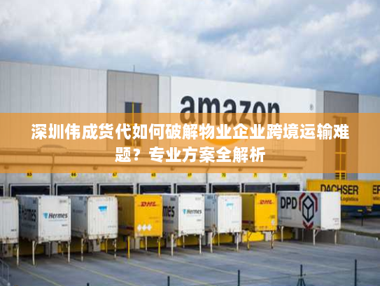 深圳伟成货代如何破解物业企业跨境运输难题?专业方案全解析 深圳伟成货代如何破解物业企业跨境运输难题?专业方案全解析