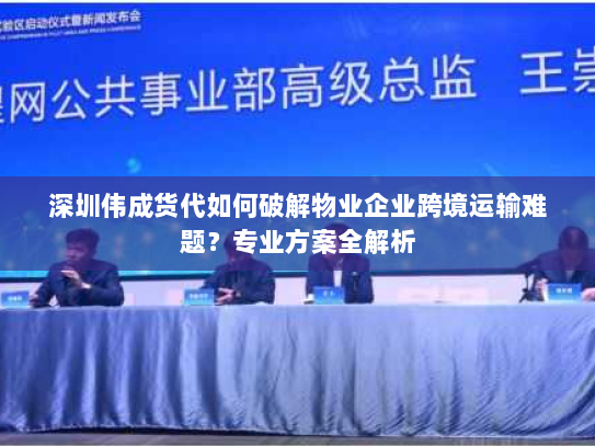 深圳伟成货代如何破解物业企业跨境运输难题？专业方案全解析