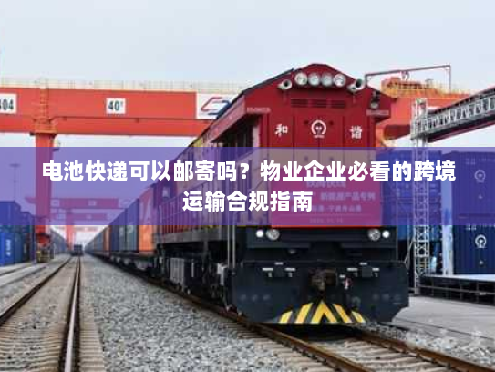 电池快递可以邮寄吗?物业企业必看的跨境运输合规指南 电池快递可以邮寄吗?物业企业必看的跨境运输合规指南