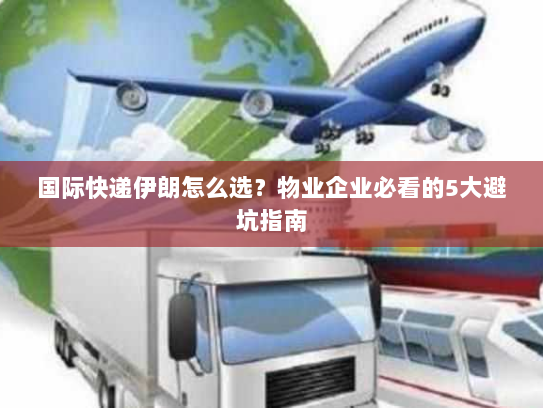 国际快递伊朗怎么选？物业企业必看的5大避坑指南