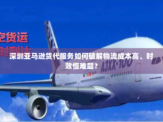 深圳亚马逊货代服务如何破解物流成本高、时效慢难题? 深圳亚马逊货代服务如何破解物流成本高、时效慢难题?