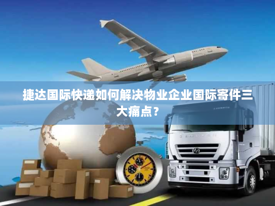 捷达国际快递如何解决物业企业国际寄件三大痛点？
