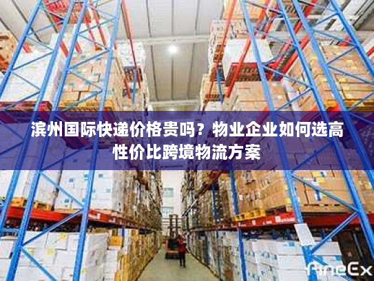 滨州国际快递价格贵吗？物业企业如何选高性价比跨境物流方案
