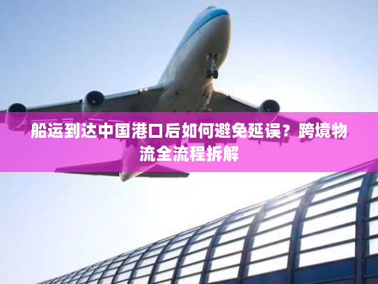 船运到达中国港口后如何避免延误?跨境物流全流程拆解 船运到达中国港口后如何避免延误?跨境物流全流程拆解