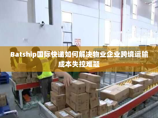 Batship国际快递如何解决物业企业跨境运输成本失控难题