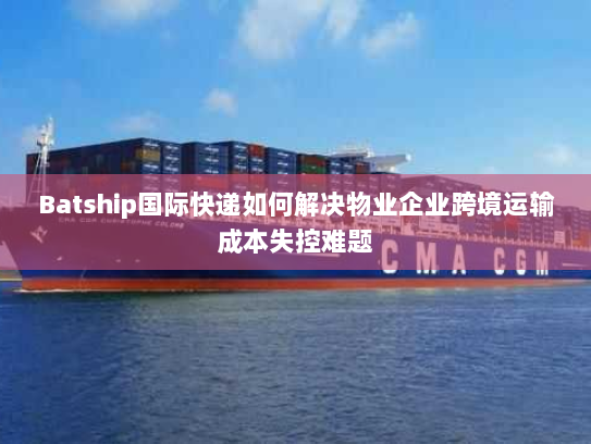 Batship国际快递如何解决物业企业跨境运输成本失控难题