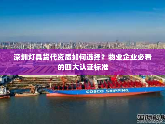 深圳灯具货代资质如何选择？物业企业必看的四大认证标准